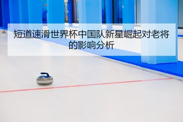 短道速滑世界杯中国队新星崛起对老将的影响分析